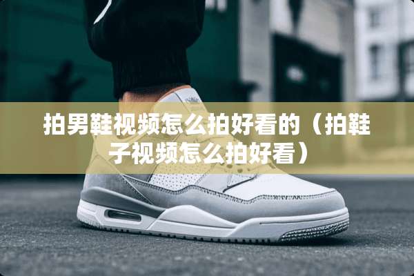 拍男鞋视频怎么拍好看的（拍鞋子视频怎么拍好看）