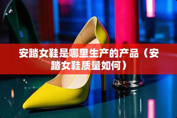 安踏女鞋是哪里生产的产品（安踏女鞋质量如何）