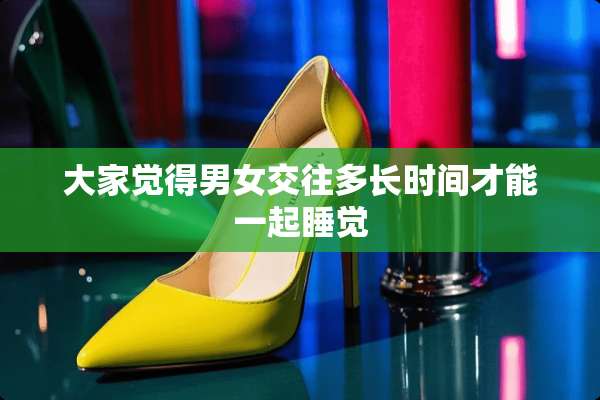 大家觉得男女交往多长时间才能一起睡觉