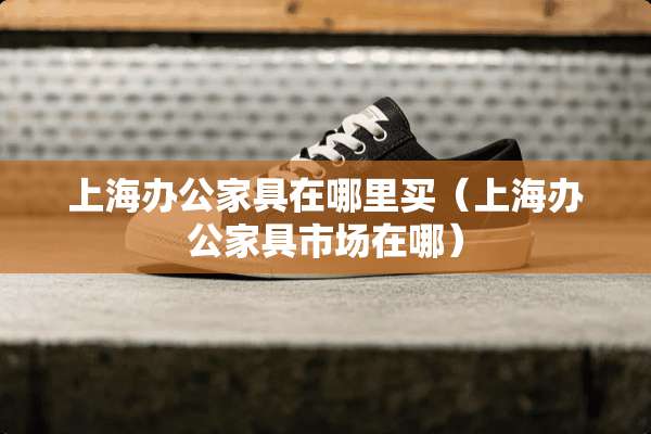 上海办公家具在哪里买（上海办公家具市场在哪）