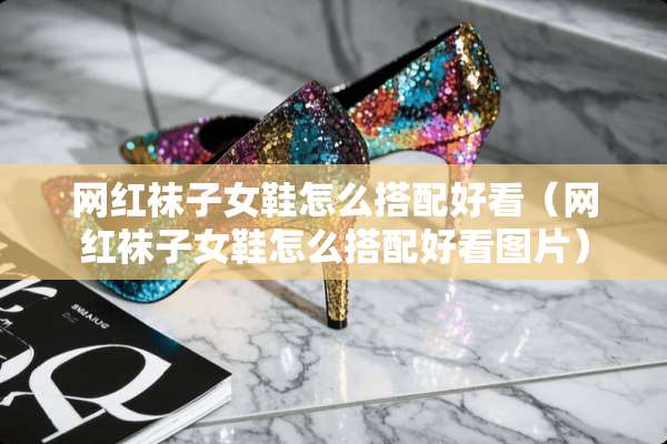 网红袜子女鞋怎么搭配好看（网红袜子女鞋怎么搭配好看图片）