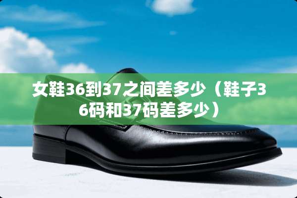 女鞋36到37之间差多少（鞋子36码和37码差多少）