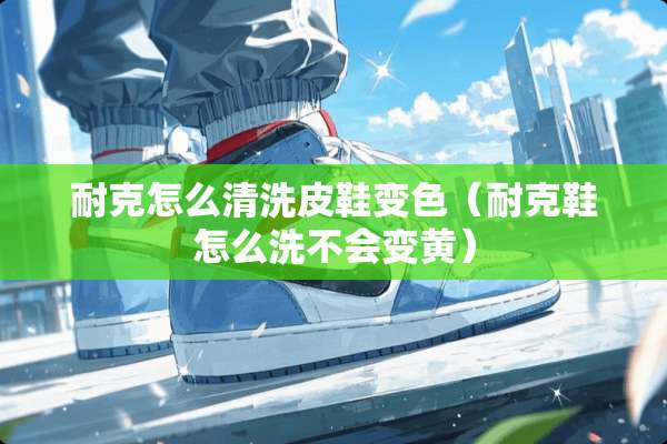 耐克怎么清洗皮鞋变色（耐克鞋怎么洗不会变黄）