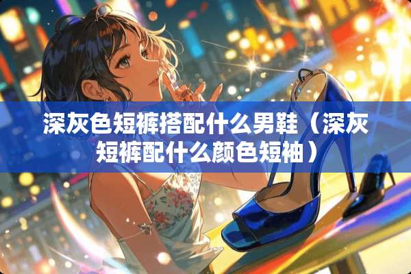 深灰色短裤搭配什么男鞋（深灰短裤配什么颜色短袖）