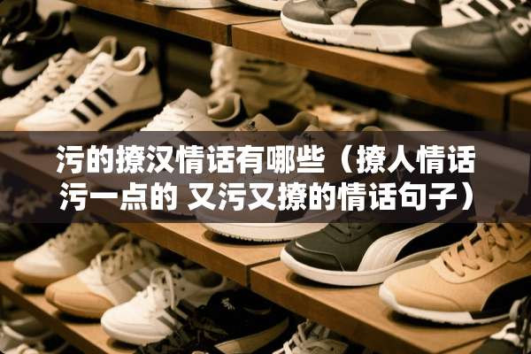 污的撩汉情话有哪些（撩人情话污一点的 又污又撩的情话句子）