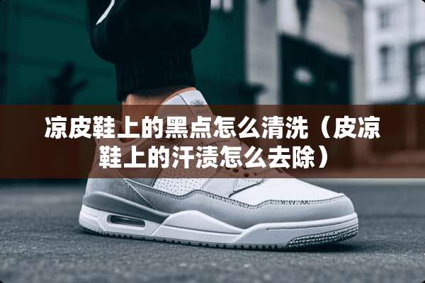 凉皮鞋上的黑点怎么清洗（皮凉鞋上的汗渍怎么去除）