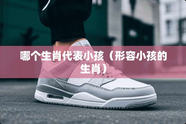 哪个生肖代表小孩（形容小孩的生肖）