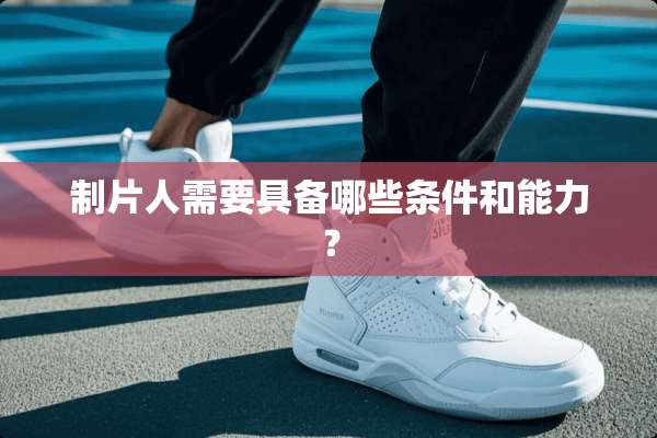 制片人需要具备哪些条件和能力？