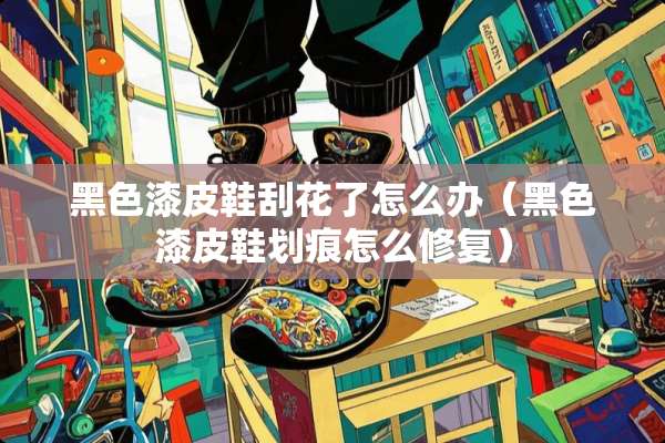 黑色漆皮鞋刮花了怎么办（黑色漆皮鞋划痕怎么修复）