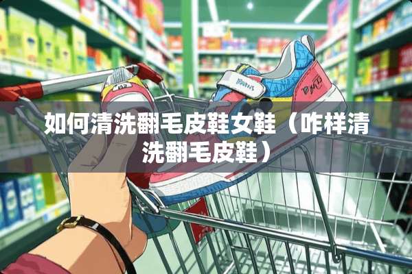 如何清洗翻毛皮鞋女鞋（咋样清洗翻毛皮鞋）