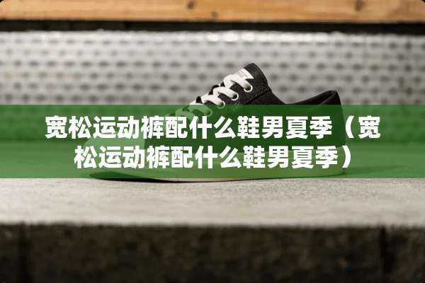宽松运动裤配什么鞋男夏季（宽松运动裤配什么鞋男夏季）