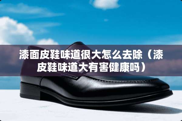 漆面皮鞋味道很大怎么去除（漆皮鞋味道大有害健康吗）