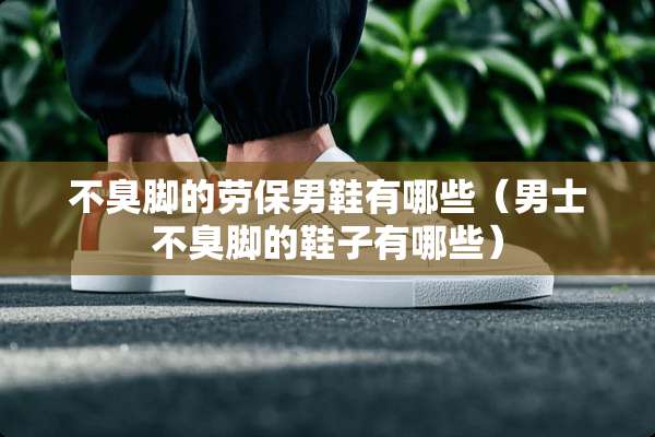 不臭脚的劳保男鞋有哪些（男士不臭脚的鞋子有哪些）