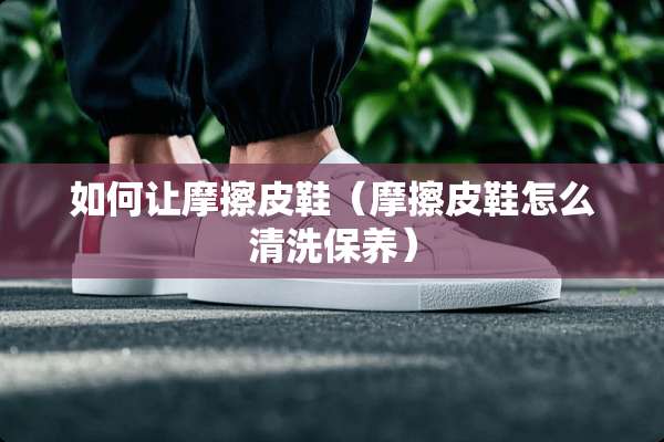 如何让摩擦皮鞋（摩擦皮鞋怎么清洗保养）