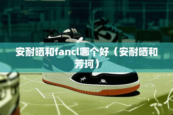 安耐晒和fancl哪个好（安耐晒和芳珂）