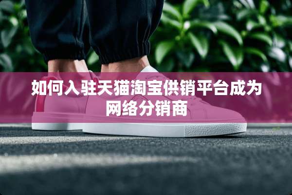 如何入驻天猫淘宝供销平台成为网络分销商