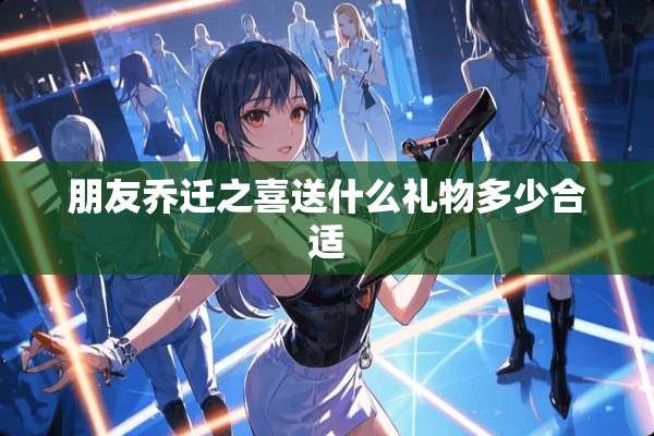 朋友乔迁之喜送什么礼物多少合适