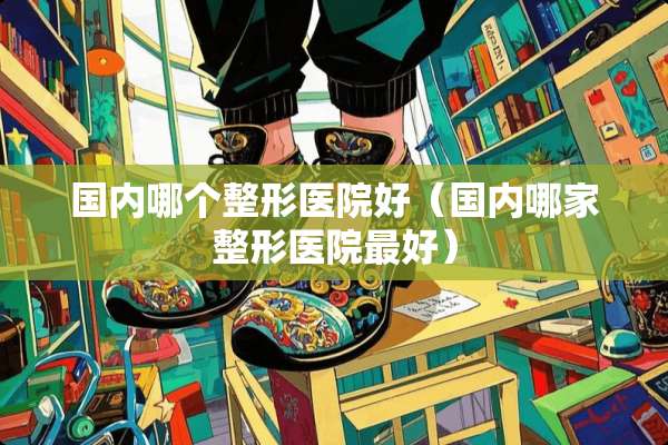 国内哪个整形医院好（国内哪家整形医院最好）