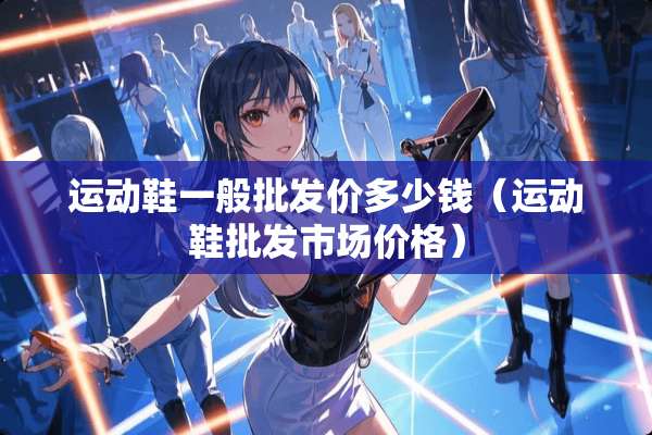 运动鞋一般批发价多少钱（运动鞋批发市场价格）