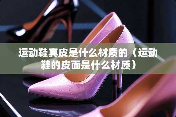 运动鞋真皮是什么材质的（运动鞋的皮面是什么材质）