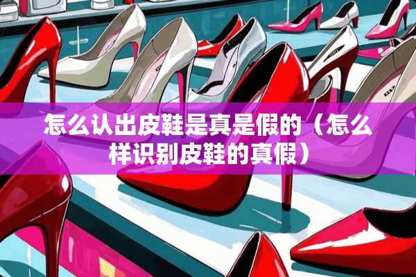 怎么认出皮鞋是真是假的（怎么样识别皮鞋的真假）