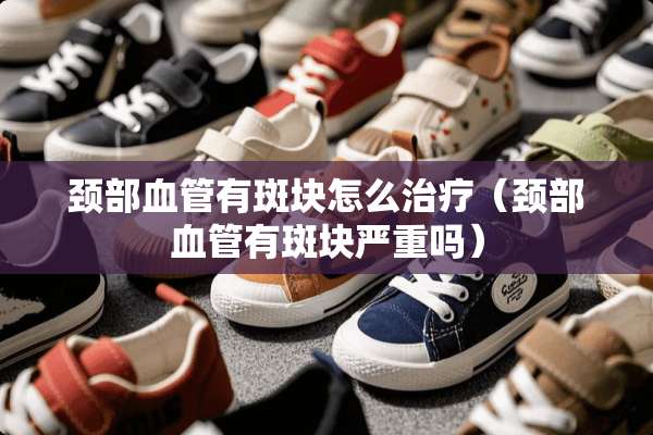 颈部血管有斑块怎么治疗（颈部血管有斑块严重吗）