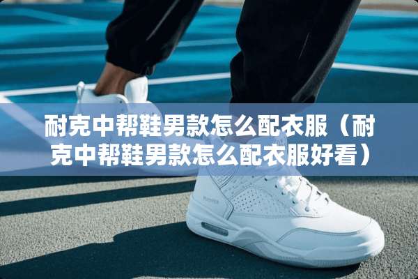 耐克中帮鞋男款怎么配衣服（耐克中帮鞋男款怎么配衣服好看）