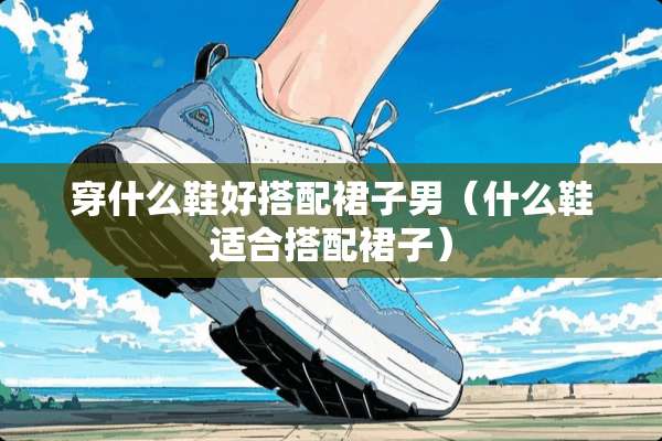 穿什么鞋好搭配裙子男（什么鞋适合搭配裙子）