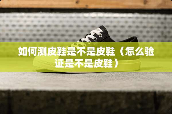 如何测皮鞋是不是皮鞋（怎么验证是不是皮鞋）