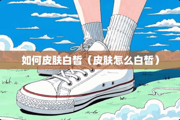 如何皮肤白皙（皮肤怎么白皙）