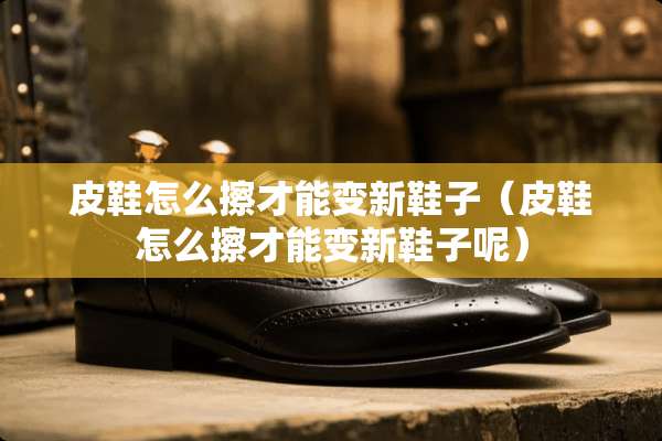 皮鞋怎么擦才能变新鞋子（皮鞋怎么擦才能变新鞋子呢）