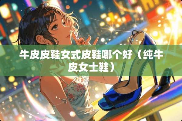牛皮皮鞋女式皮鞋哪个好（纯牛皮女士鞋）