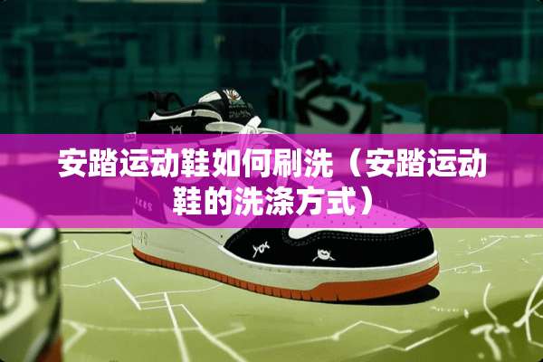 安踏运动鞋如何刷洗（安踏运动鞋的洗涤方式）