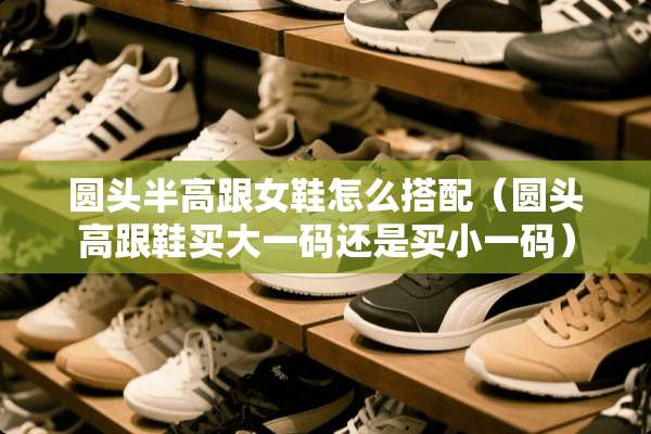 圆头半高跟女鞋怎么搭配（圆头高跟鞋买大**还是买小**）
