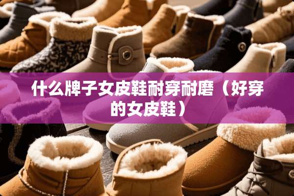 什么牌子女皮鞋耐穿耐磨（好穿的女皮鞋）