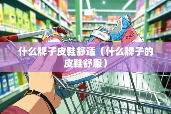 什么牌子皮鞋舒适（什么牌子的皮鞋舒服）