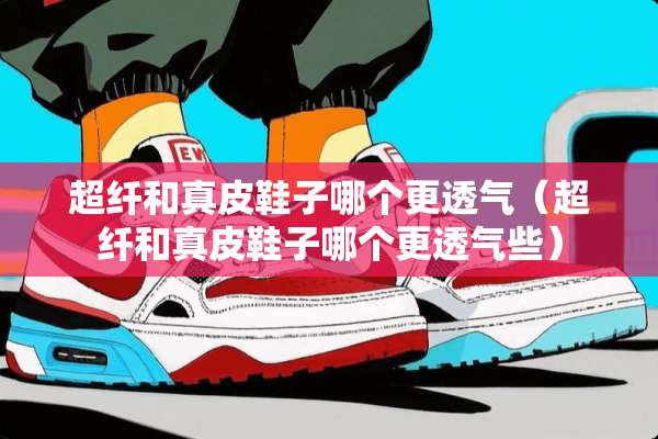 超纤和真皮鞋子哪个更透气（超纤和真皮鞋子哪个更透气些）