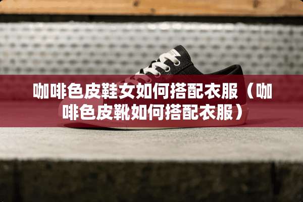 咖啡色皮鞋女如何搭配衣服（咖啡色皮靴如何搭配衣服）