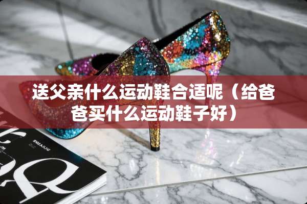 送父亲什么运动鞋合适呢（给爸爸买什么运动鞋子好）