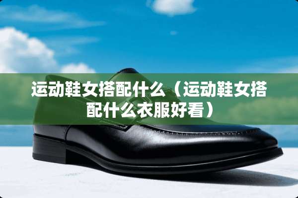 运动鞋女搭配什么（运动鞋女搭配什么衣服好看）
