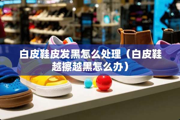 白皮鞋皮发黑怎么处理（白皮鞋越擦越黑怎么办）