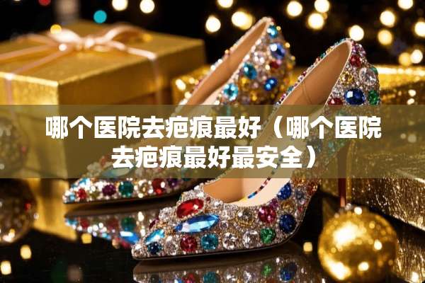 哪个医院去疤痕最好（哪个医院去疤痕最好最安全）