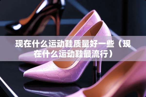 现在什么运动鞋质量好一些（现在什么运动鞋最流行）