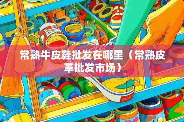 常熟牛皮鞋批发在哪里（常熟皮革批发市场）