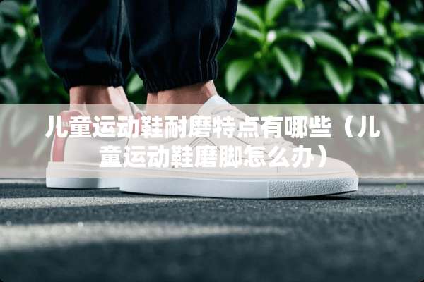 儿童运动鞋耐磨特点有哪些（儿童运动鞋磨脚怎么办）