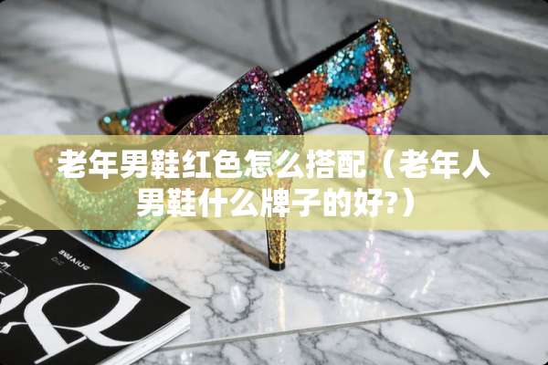 老年男鞋红色怎么搭配（老年人男鞋什么牌子的好?）