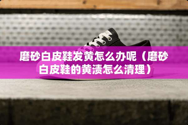 磨砂白皮鞋发黄怎么办呢（磨砂白皮鞋的黄渍怎么清理）
