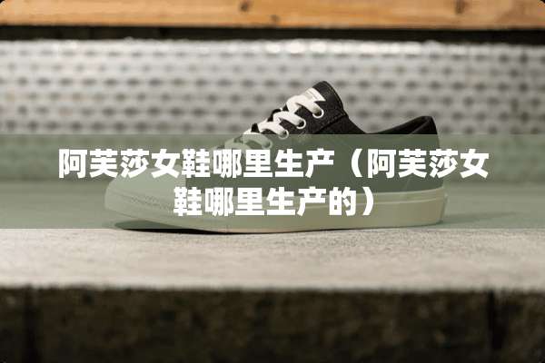 阿芙莎女鞋哪里生产（阿芙莎女鞋哪里生产的）