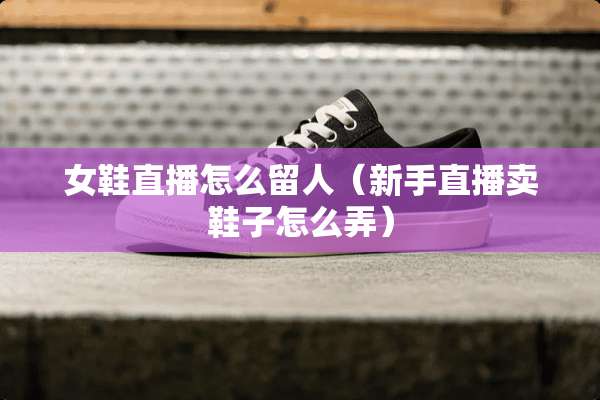 女鞋直播怎么留人（新手直播卖鞋子怎么弄）