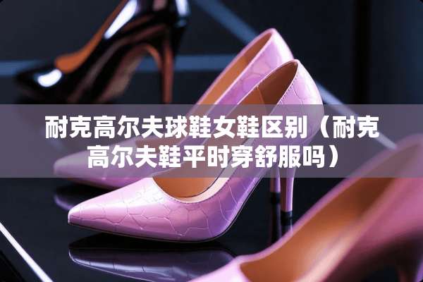 耐克高尔夫球鞋女鞋区别（耐克高尔夫鞋平时穿舒服吗）